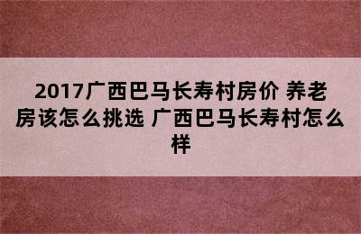 2017广西巴马长寿村房价 养老房该怎么挑选 广西巴马长寿村怎么样